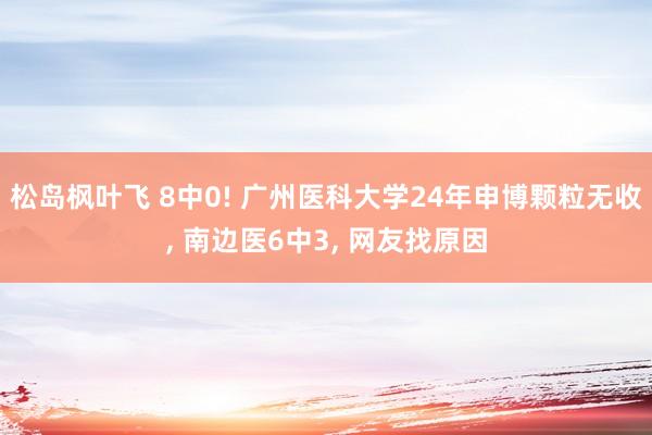 松岛枫叶飞 8中0! 广州医科大学24年申博颗粒无收， 南边医6中3， 网友找原因
