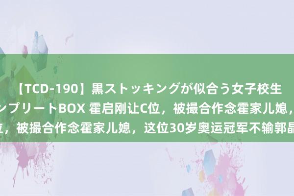 【TCD-190】黒ストッキングが似合う女子校生は美脚ニューハーフ コンプリートBOX 霍启刚让C位，被撮合作念霍家儿媳，这位30岁奥运冠军不输郭晶晶