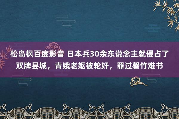 松岛枫百度影音 日本兵30余东说念主就侵占了双牌县城，青娥老妪被轮奸，罪过磬竹难书