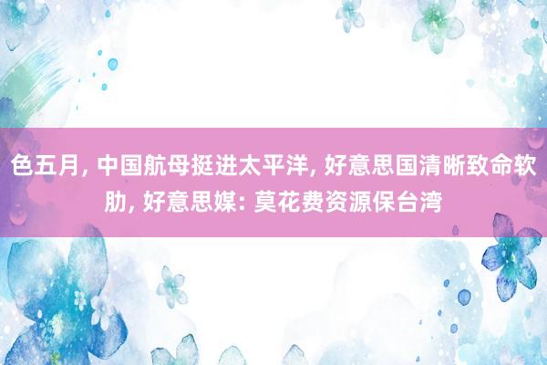 色五月， 中国航母挺进太平洋， 好意思国清晰致命软肋， 好意思媒: 莫花费资源保台湾