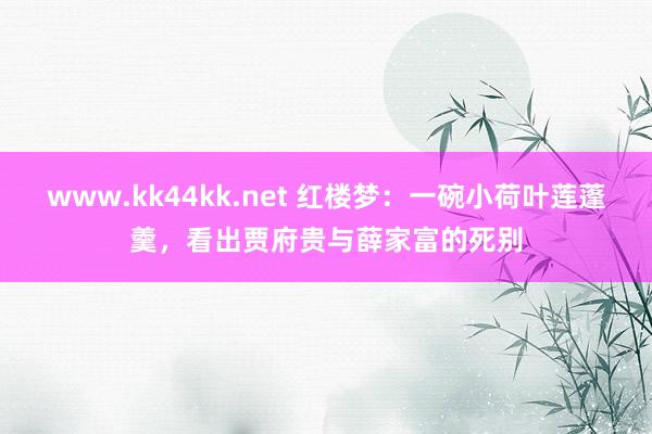 www.kk44kk.net 红楼梦：一碗小荷叶莲蓬羹，看出贾府贵与薛家富的死别
