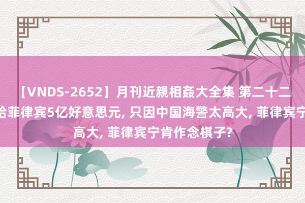 【VNDS-2652】月刊近親相姦大全集 第二十二巻 好意思国给菲律宾5亿好意思元， 只因中国海警太高大， 菲律宾宁肯作念棋子?