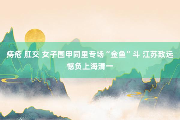 痔疮 肛交 女子围甲同里专场“金鱼”斗 江苏致远憾负上海清一
