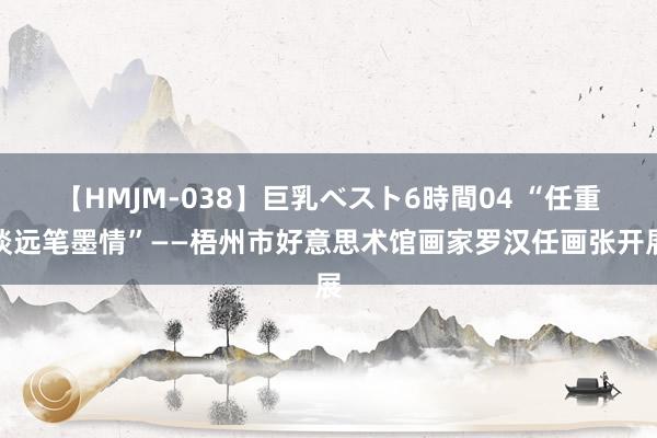 【HMJM-038】巨乳ベスト6時間04 “任重谈远笔墨情”——梧州市好意思术馆画家罗汉任画张开展