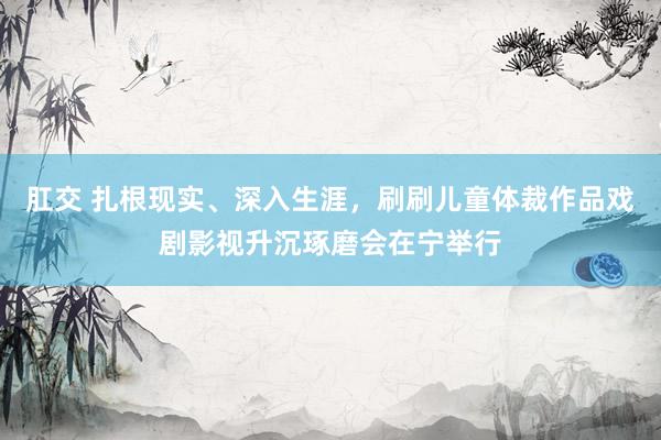 肛交 扎根现实、深入生涯，刷刷儿童体裁作品戏剧影视升沉琢磨会在宁举行