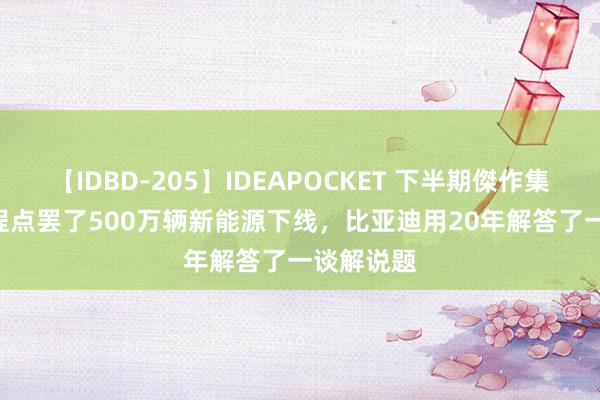 【IDBD-205】IDEAPOCKET 下半期傑作集2009 启程点罢了500万辆新能源下线，比亚迪用20年解答了一谈解说题