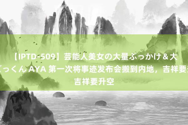 【IPTD-509】芸能人美女の大量ぶっかけ＆大量ごっくん AYA 第一次将事迹发布会搬到内地，吉祥要升空