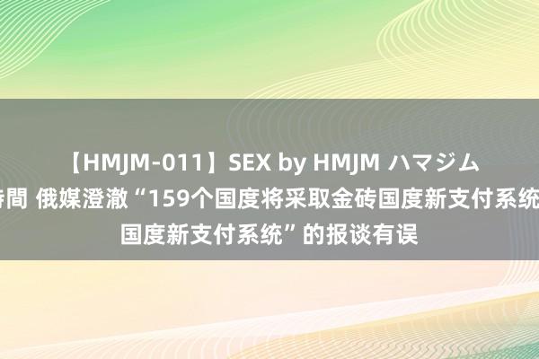 【HMJM-011】SEX by HMJM ハマジムベスト09 6時間 俄媒澄澈“159个国度将采取金砖国度新支付系统”的报谈有误