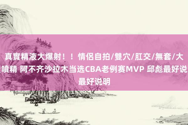 真實精液大爆射！！情侶自拍/雙穴/肛交/無套/大量噴精 阿不齐沙拉木当选CBA老例赛MVP 邱彪最好说明