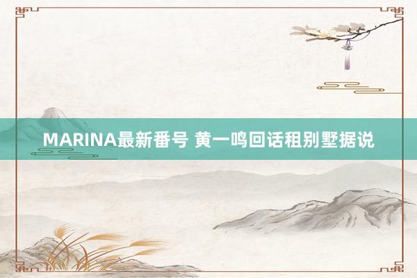 MARINA最新番号 黄一鸣回话租别墅据说