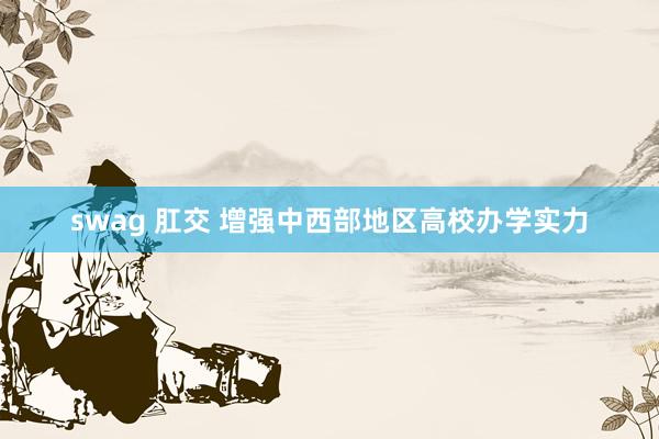 swag 肛交 增强中西部地区高校办学实力