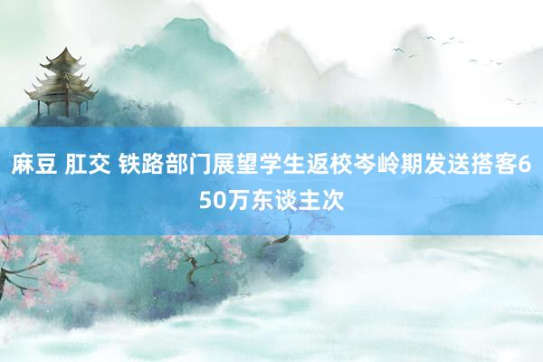 麻豆 肛交 铁路部门展望学生返校岑岭期发送搭客650万东谈主次