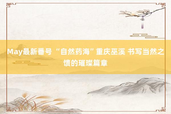 May最新番号 “自然药海”重庆巫溪 书写当然之馈的璀璨篇章