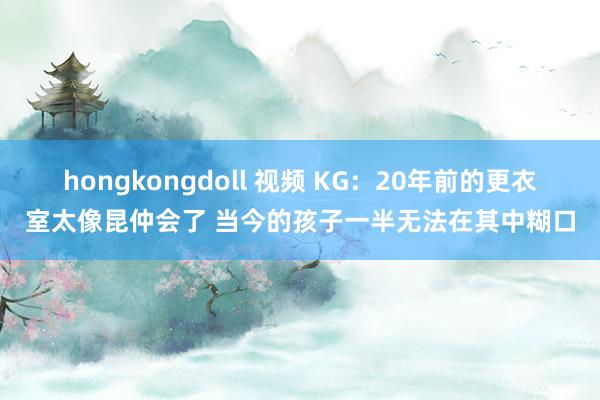 hongkongdoll 视频 KG：20年前的更衣室太像昆仲会了 当今的孩子一半无法在其中糊口