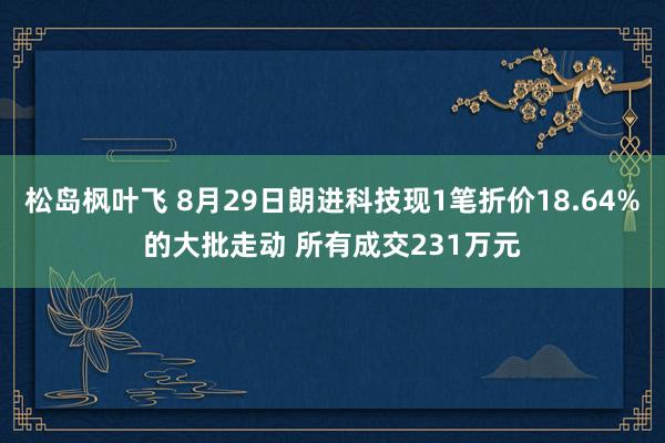 松岛枫叶飞 8月29日朗进科技现1笔折价18.64%的大批走动 所有成交231万元