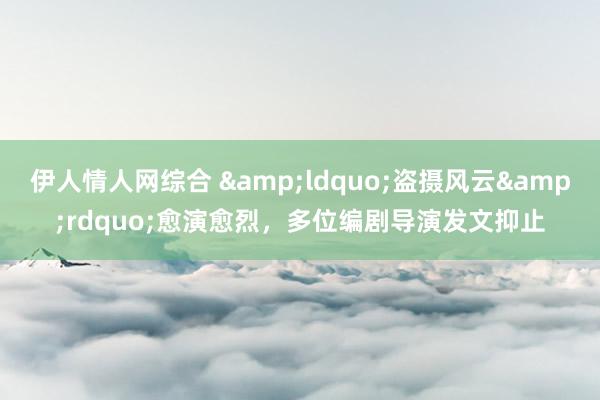 伊人情人网综合 &ldquo;盗摄风云&rdquo;愈演愈烈，多位编剧导演发文抑止