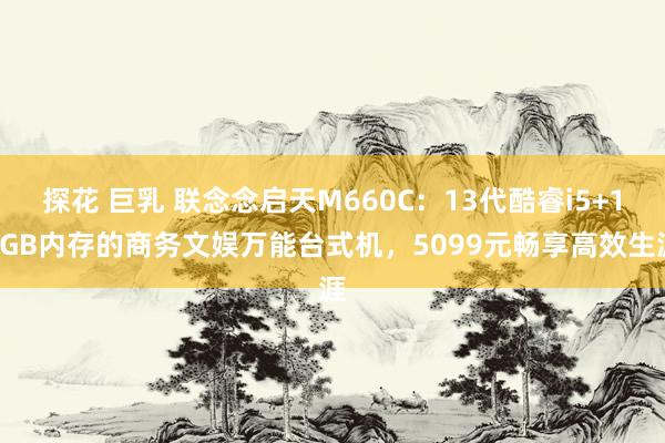 探花 巨乳 联念念启天M660C：13代酷睿i5+16GB内存的商务文娱万能台式机，5099元畅享高效生涯