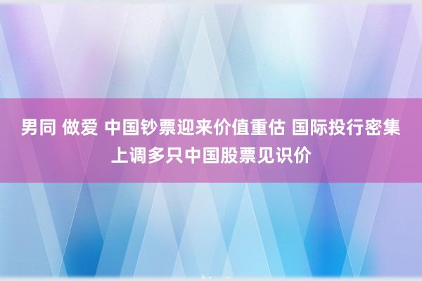 男同 做爱 中国钞票迎来价值重估 国际投行密集上调多只中国股票见识价