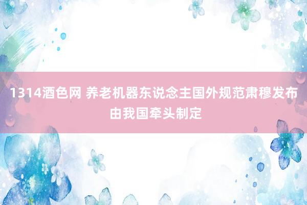 1314酒色网 养老机器东说念主国外规范肃穆发布 由我国牵头制定