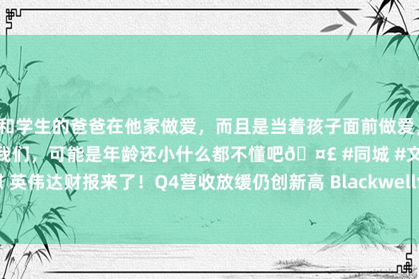 和学生的爸爸在他家做爱，而且是当着孩子面前做爱，太刺激了，孩子完全不看我们，可能是年龄还小什么都不懂吧🤣 #同城 #文爱 #自慰 英伟达财报来了！Q4营收放缓仍创新高 Blackwell创收110亿好意思元 黄仁勋发声！