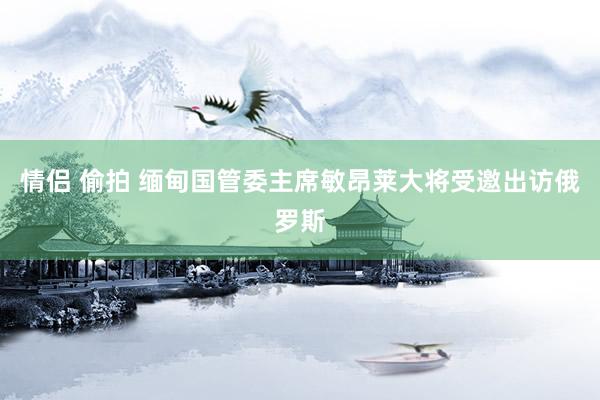 情侣 偷拍 缅甸国管委主席敏昂莱大将受邀出访俄罗斯