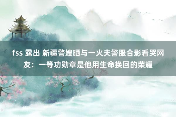 fss 露出 新疆警嫂晒与一火夫警服合影看哭网友：一等功勋章是他用生命换回的荣耀