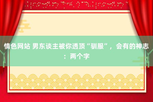 情色网站 男东谈主被你透顶“驯服”，会有的神志：两个字