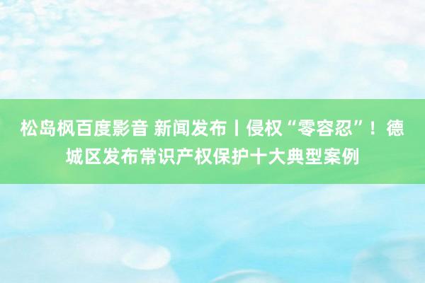 松岛枫百度影音 新闻发布丨侵权“零容忍”！德城区发布常识产权保护十大典型案例