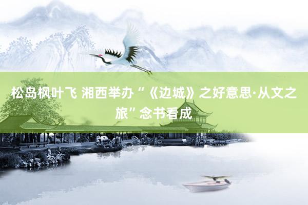 松岛枫叶飞 湘西举办“《边城》之好意思·从文之旅”念书看成