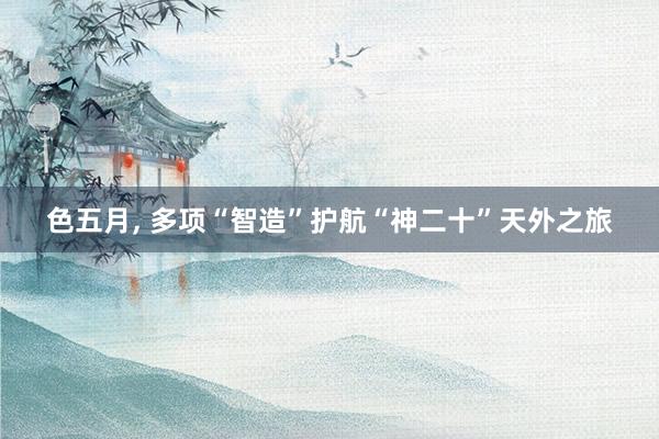 色五月， 多项“智造”护航“神二十”天外之旅