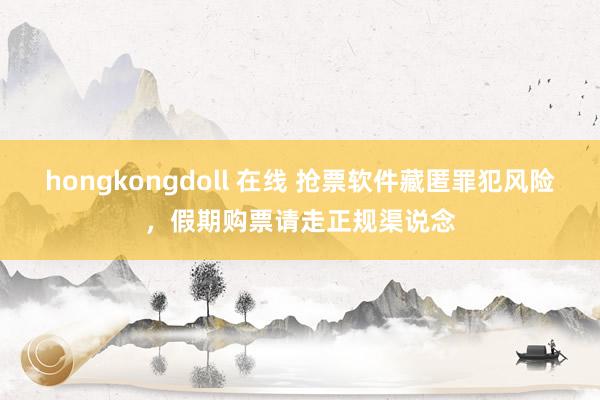 hongkongdoll 在线 抢票软件藏匿罪犯风险，假期购票请走正规渠说念