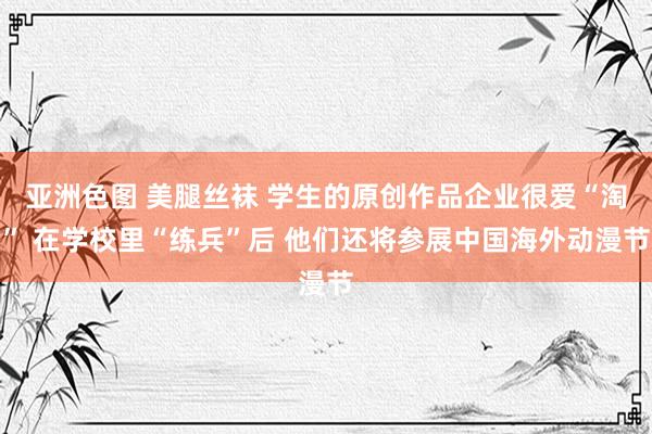 亚洲色图 美腿丝袜 学生的原创作品企业很爱“淘” 在学校里“练兵”后 他们还将参展中国海外动漫节