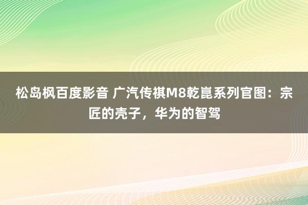 松岛枫百度影音 广汽传祺M8乾崑系列官图：宗匠的壳子，华为的智驾