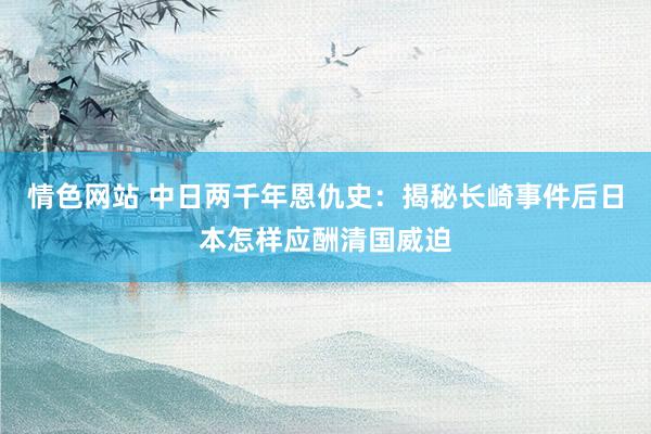情色网站 中日两千年恩仇史：揭秘长崎事件后日本怎样应酬清国威迫