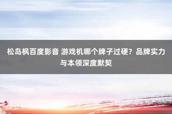 松岛枫百度影音 游戏机哪个牌子过硬？品牌实力与本领深度默契