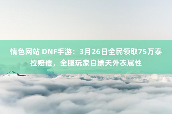情色网站 DNF手游：3月26日全民领取75万泰拉赔偿，全服玩家白嫖天外衣属性