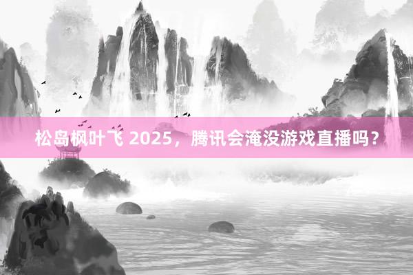 松岛枫叶飞 2025，腾讯会淹没游戏直播吗？