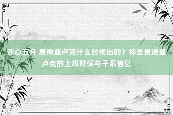 开心五月 原神迪卢克什么时候出的？神圣贯通迪卢克的上线时候与干系信息