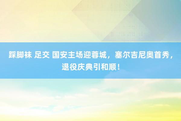 踩脚袜 足交 国安主场迎蓉城，塞尔吉尼奥首秀，退役庆典引和顺！