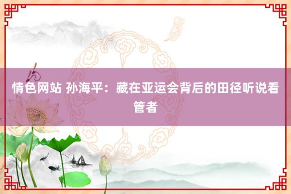情色网站 孙海平：藏在亚运会背后的田径听说看管者