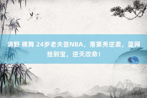清野 裸舞 24岁老夫签NBA，落第秀逆袭，篮网捡到宝，逆天改命！