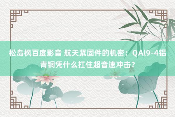 松岛枫百度影音 航天紧固件的机密：QAl9-4铝青铜凭什么扛住超音速冲击？