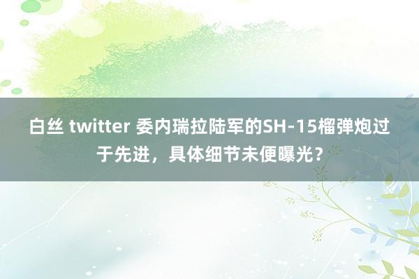 白丝 twitter 委内瑞拉陆军的SH-15榴弹炮过于先进，具体细节未便曝光？