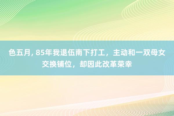 色五月， 85年我退伍南下打工，主动和一双母女交换铺位，却因此改革荣幸