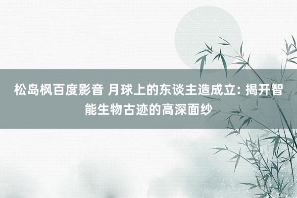 松岛枫百度影音 月球上的东谈主造成立: 揭开智能生物古迹的高深面纱
