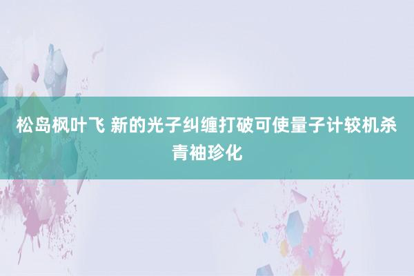 松岛枫叶飞 新的光子纠缠打破可使量子计较机杀青袖珍化
