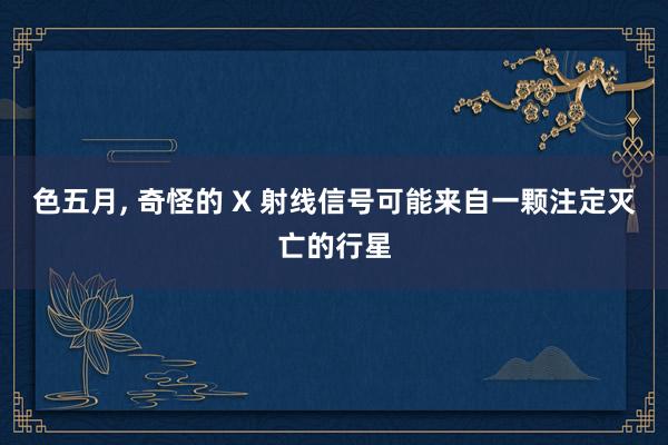 色五月， 奇怪的 X 射线信号可能来自一颗注定灭亡的行星