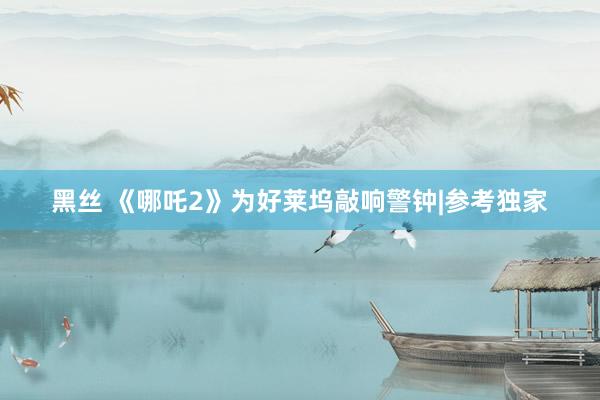 黑丝 《哪吒2》为好莱坞敲响警钟|参考独家