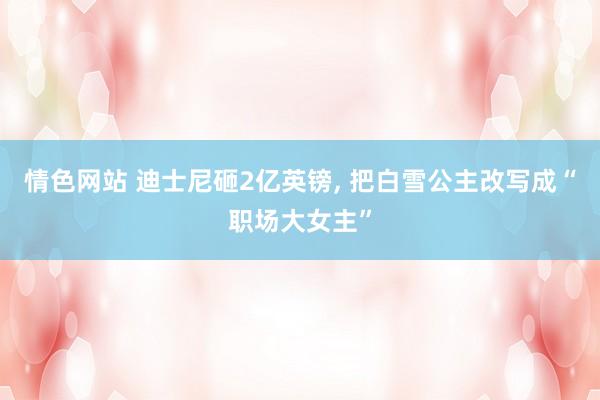 情色网站 迪士尼砸2亿英镑， 把白雪公主改写成“职场大女主”