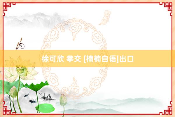 徐可欣 拳交 [楠楠自语]出口